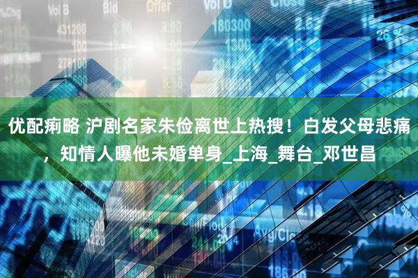 优配痢略 沪剧名家朱俭离世上热搜！白发父母悲痛，知情人曝他未婚单身_上海_舞台_邓世昌