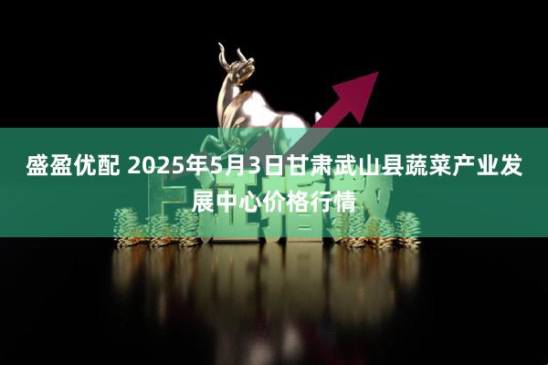盛盈优配 2025年5月3日甘肃武山县蔬菜产业发展中心价格行情