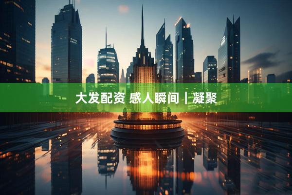 大发配资 感人瞬间｜凝聚