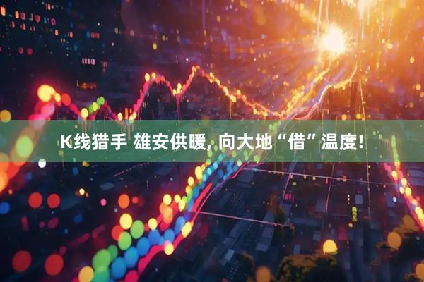 K线猎手 雄安供暖, 向大地“借”温度!