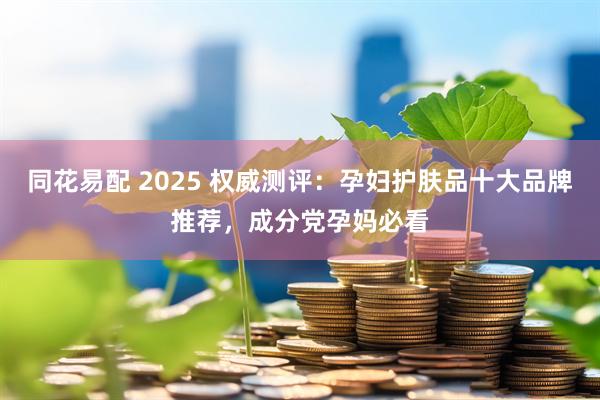 同花易配 2025 权威测评：孕妇护肤品十大品牌推荐，成分党孕妈必看