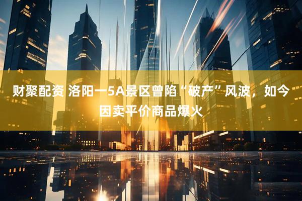 财聚配资 洛阳一5A景区曾陷“破产”风波，如今因卖平价商品爆火
