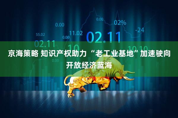 京海策略 知识产权助力 “老工业基地”加速驶向开放经济蓝海
