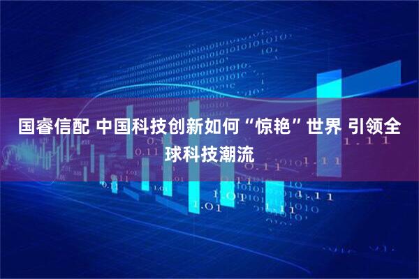 国睿信配 中国科技创新如何“惊艳”世界 引领全球科技潮流