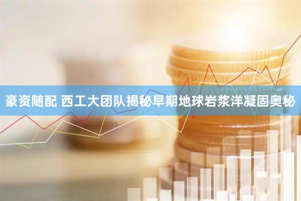 豪资随配 西工大团队揭秘早期地球岩浆洋凝固奥秘