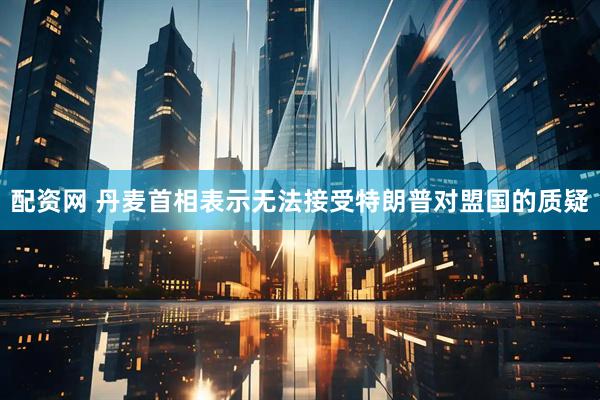 配资网 丹麦首相表示无法接受特朗普对盟国的质疑